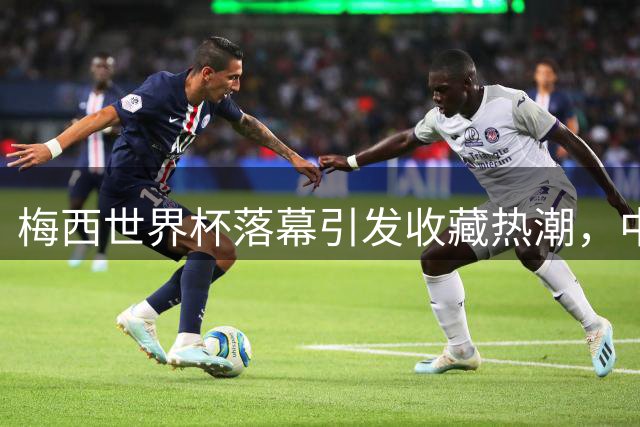 梅西世界杯落幕引发收藏热潮，中国品牌借势营销抢占先机